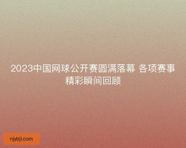 2023中国网球公开赛圆满落幕 各项赛事精彩瞬间回顾