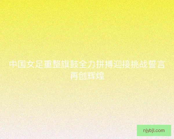 中国女足重整旗鼓全力拼搏迎接挑战誓言再创辉煌