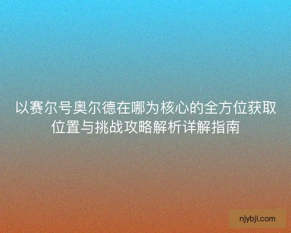 以赛尔号奥尔德在哪为核心的全方位获取位置与挑战攻略解析详解指南