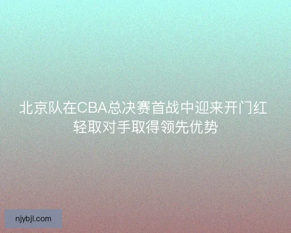 北京队在CBA总决赛首战中迎来开门红 轻取对手取得领先优势