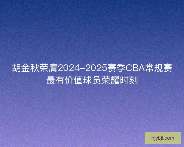 胡金秋荣膺2024-2025赛季CBA常规赛最有价值球员荣耀时刻