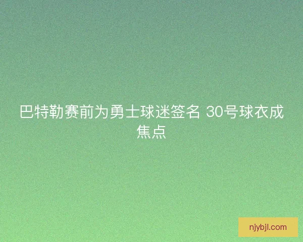 巴特勒赛前为勇士球迷签名 30号球衣成焦点