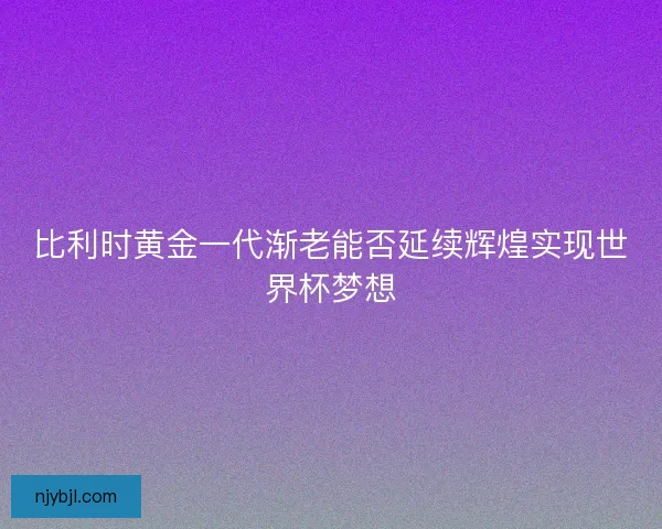比利时黄金一代渐老能否延续辉煌实现世界杯梦想