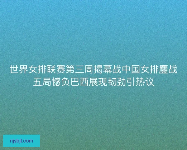 世界女排联赛第三周揭幕战中国女排鏖战五局憾负巴西展现韧劲引热议