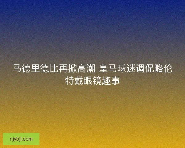 马德里德比再掀高潮 皇马球迷调侃略伦特戴眼镜趣事