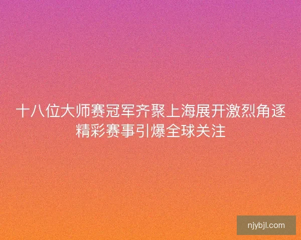 十八位大师赛冠军齐聚上海展开激烈角逐精彩赛事引爆全球关注