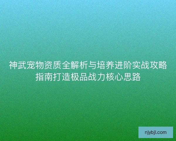 神武宠物资质全解析与培养进阶实战攻略指南打造极品战力核心思路