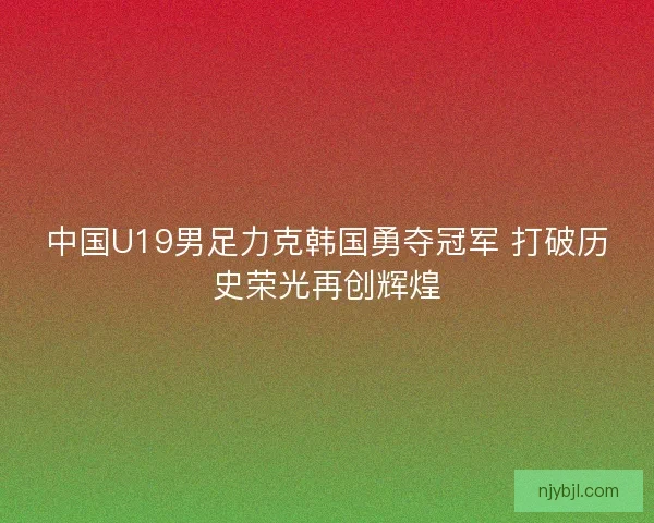 中国U19男足力克韩国勇夺冠军 打破历史荣光再创辉煌