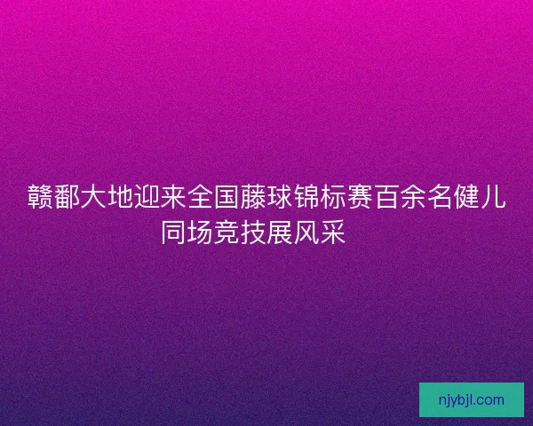 赣鄱大地迎来全国藤球锦标赛百余名健儿同场竞技展风采🏆