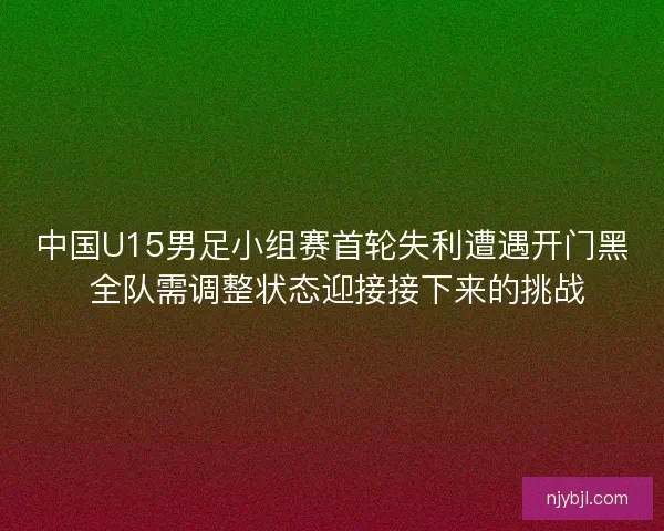 中国U15男足小组赛首轮失利遭遇开门黑 全队需调整状态迎接接下来的挑战