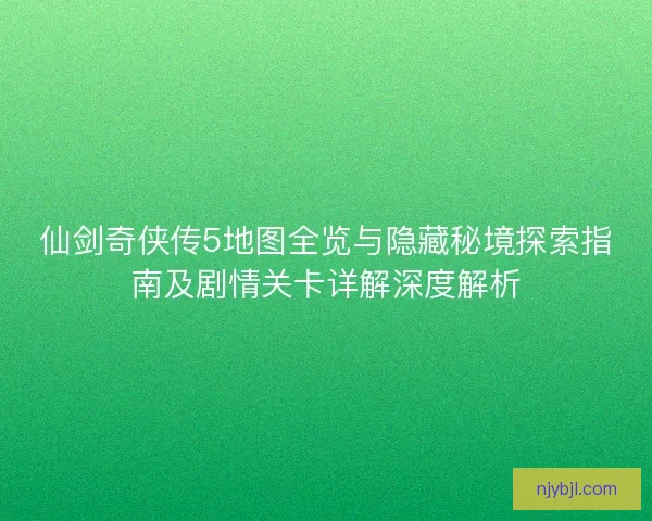 仙剑奇侠传5地图全览与隐藏秘境探索指南及剧情关卡详解深度解析