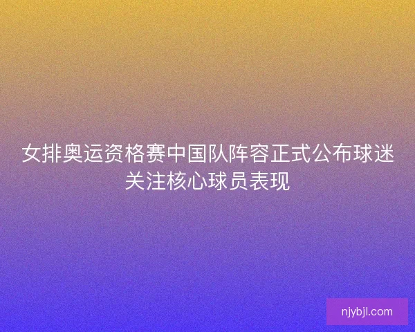 女排奥运资格赛中国队阵容正式公布球迷关注核心球员表现