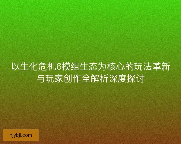 以生化危机6模组生态为核心的玩法革新与玩家创作全解析深度探讨
