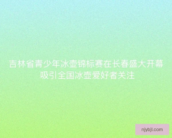 吉林省青少年冰壶锦标赛在长春盛大开幕 吸引全国冰壶爱好者关注